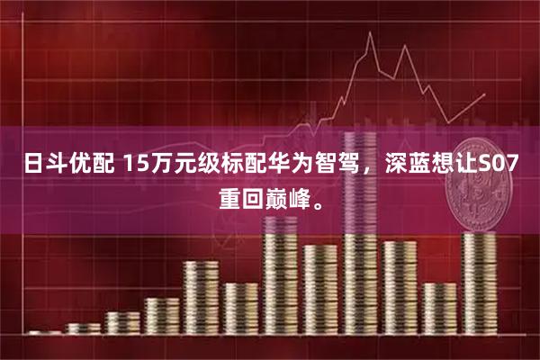 日斗优配 15万元级标配华为智驾，深蓝想让S07重回巅峰。