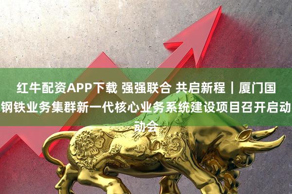红牛配资APP下载 强强联合 共启新程｜厦门国贸钢铁业务集群新一代核心业务系统建设项目召开启动会