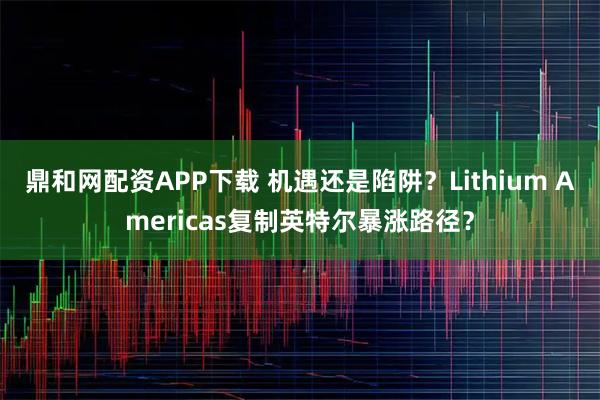 鼎和网配资APP下载 机遇还是陷阱？Lithium Americas复制英特尔暴涨路径？