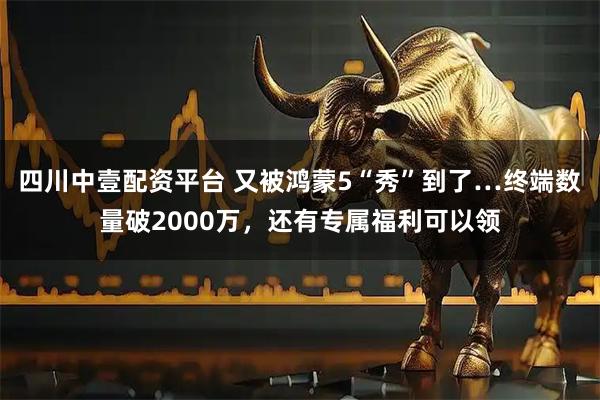 四川中壹配资平台 又被鸿蒙5“秀”到了…终端数量破2000万，还有专属福利可以领