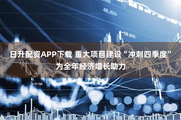 日升配资APP下载 重大项目建设“冲刺四季度”为全年经济增长助力