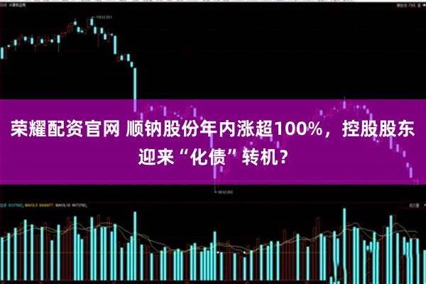 荣耀配资官网 顺钠股份年内涨超100%，控股股东迎来“化债”转机？