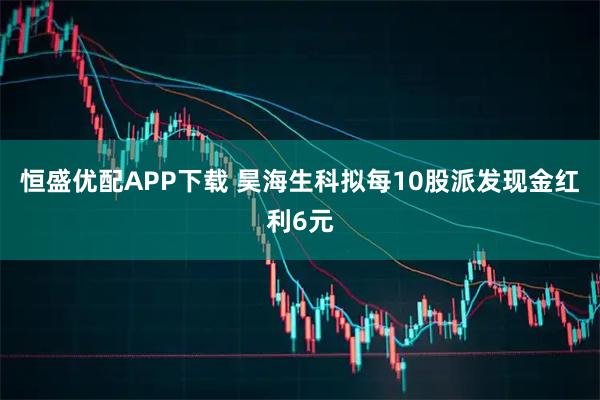 恒盛优配APP下载 昊海生科拟每10股派发现金红利6元