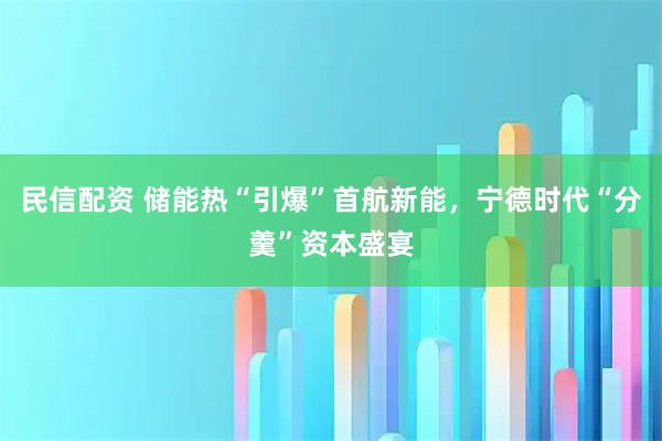 民信配资 储能热“引爆”首航新能，宁德时代“分羹”资本盛宴