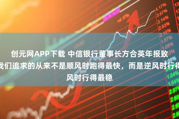 创元网APP下载 中信银行董事长方合英年报致辞：我们追求的从来不是顺风时跑得最快，而是逆风时行得最稳
