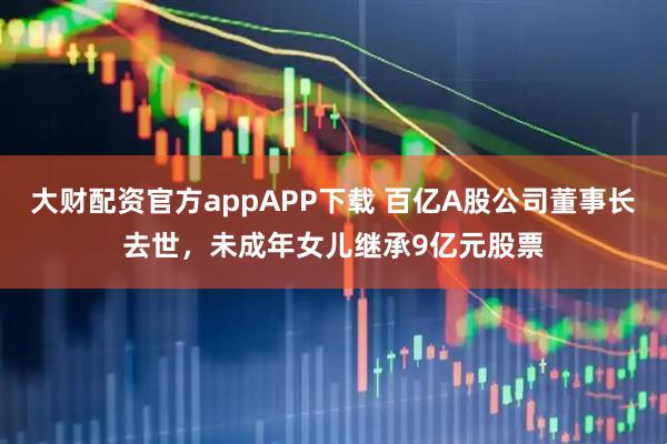 大财配资官方appAPP下载 百亿A股公司董事长去世，未成年女儿继承9亿元股票