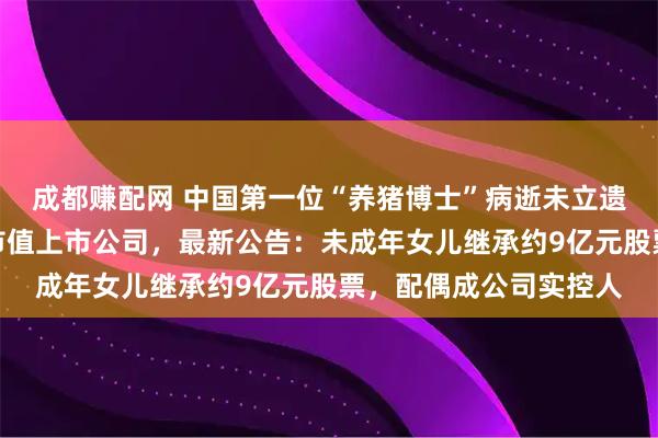 成都赚配网 中国第一位“养猪博士”病逝未立遗嘱，生前掌控超百亿市值上市公司，最新公告：未成年女儿继承约9亿元股票，配偶成公司实控人