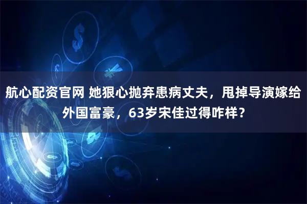 航心配资官网 她狠心抛弃患病丈夫，甩掉导演嫁给外国富豪，63岁宋佳过得咋样？