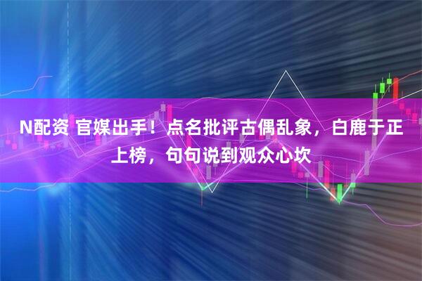 N配资 官媒出手！点名批评古偶乱象，白鹿于正上榜，句句说到观众心坎