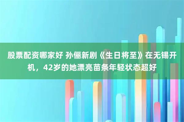 股票配资哪家好 孙俪新剧《生日将至》在无锡开机，42岁的她漂亮苗条年轻状态超好