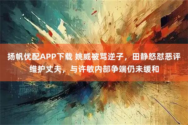 扬帆优配APP下载 姚威被骂逆子，田静怒怼恶评维护丈夫，与许敏内部争端仍未缓和