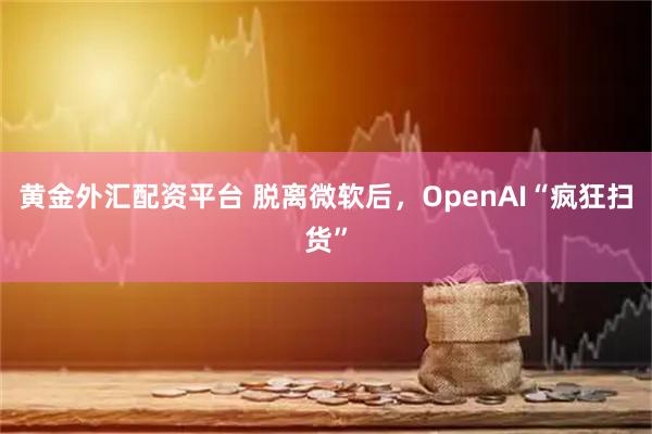 黄金外汇配资平台 脱离微软后，OpenAI“疯狂扫货”