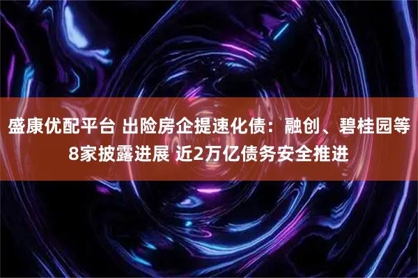 盛康优配平台 出险房企提速化债：融创、碧桂园等8家披露进展 近2万亿债务安全推进