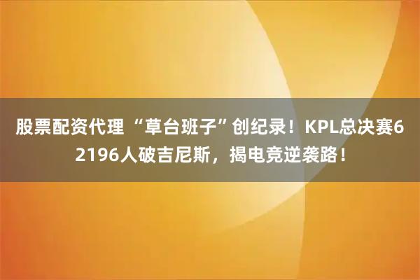 股票配资代理 “草台班子”创纪录！KPL总决赛62196人破吉尼斯，揭电竞逆袭路！