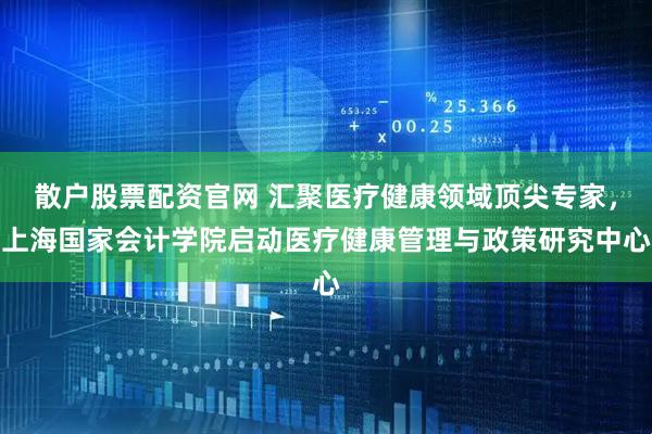 散户股票配资官网 汇聚医疗健康领域顶尖专家，上海国家会计学院启动医疗健康管理与政策研究中心