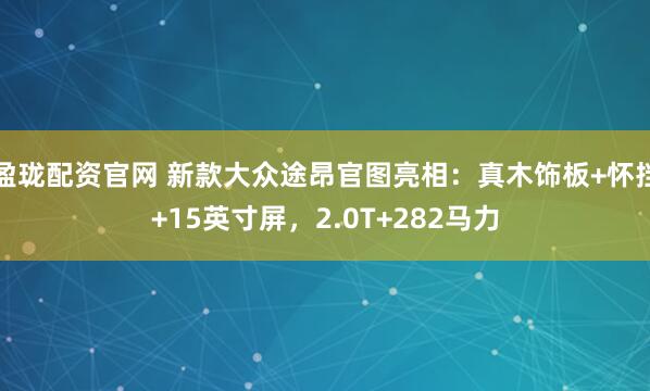 盈珑配资官网 新款大众途昂官图亮相：真木饰板+怀挡+15英寸屏，2.0T+282马力