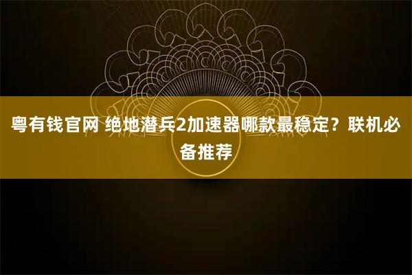 粤有钱官网 绝地潜兵2加速器哪款最稳定？联机必备推荐