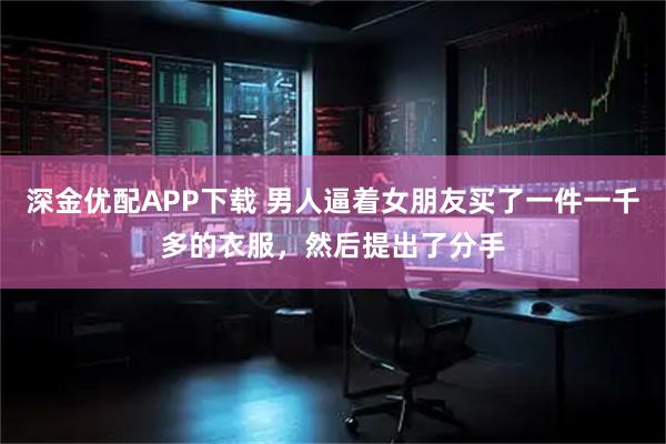 深金优配APP下载 男人逼着女朋友买了一件一千多的衣服，然后提出了分手