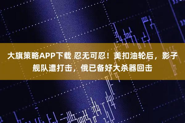 大旗策略APP下载 忍无可忍！美扣油轮后，影子舰队遭打击，俄已备好大杀器回击