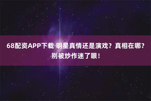 68配资APP下载 明星真情还是演戏？真相在哪？别被炒作迷了眼！