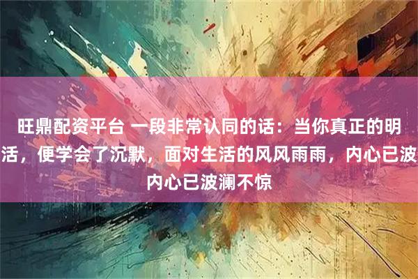 旺鼎配资平台 一段非常认同的话：当你真正的明白了生活，便学会了沉默，面对生活的风风雨雨，内心已波澜不惊