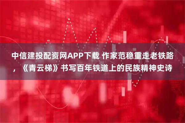 中信建投配资网APP下载 作家范稳重走老铁路，《青云梯》书写百年铁道上的民族精神史诗