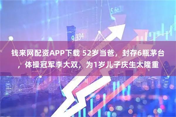 钱来网配资APP下载 52岁当爸，封存6瓶茅台，体操冠军李大双，为1岁儿子庆生太隆重