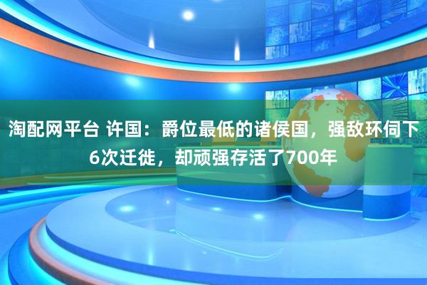 淘配网平台 许国：爵位最低的诸侯国，强敌环伺下6次迁徙，却顽强存活了700年