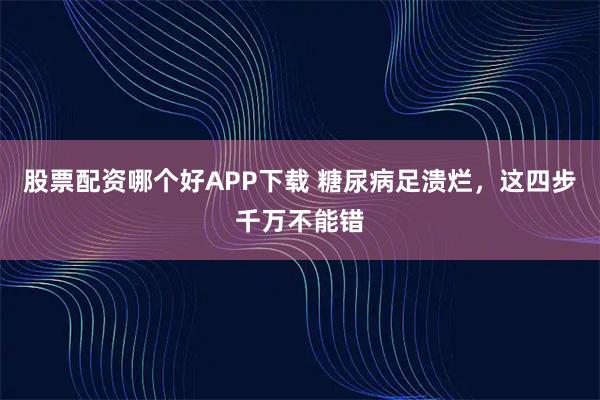 股票配资哪个好APP下载 糖尿病足溃烂，这四步千万不能错