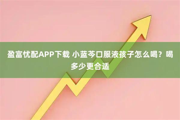 盈富忧配APP下载 小蓝芩口服液孩子怎么喝？喝多少更合适