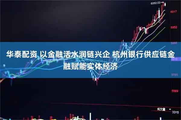 华泰配资 以金融活水润链兴企 杭州银行供应链金融赋能实体经济