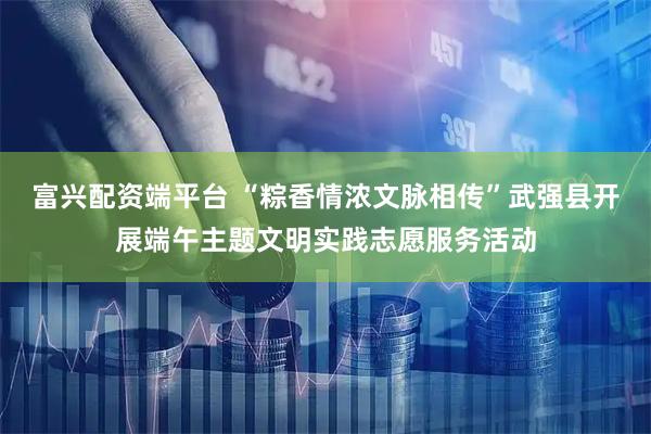 富兴配资端平台 “粽香情浓文脉相传”武强县开展端午主题文明实践志愿服务活动