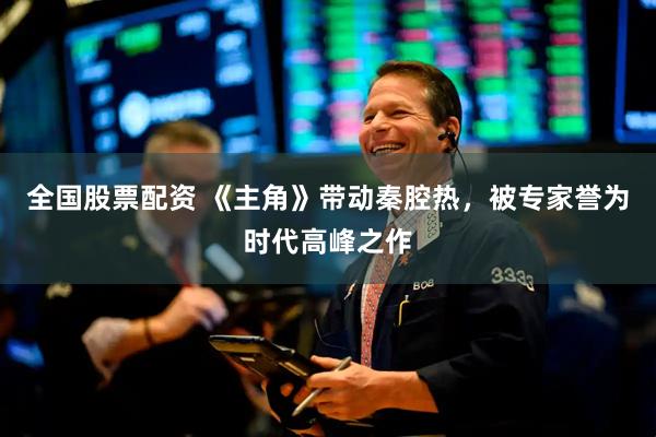 全国股票配资 《主角》带动秦腔热，被专家誉为时代高峰之作