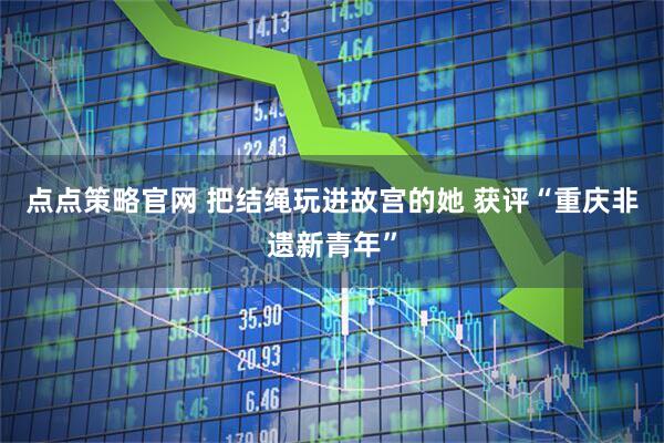 点点策略官网 把结绳玩进故宫的她 获评“重庆非遗新青年”