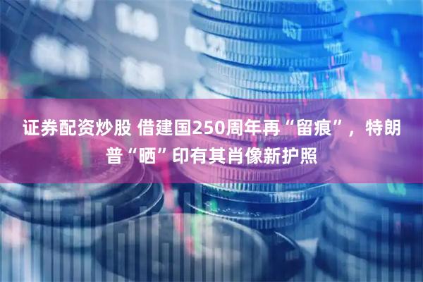 证券配资炒股 借建国250周年再“留痕”，特朗普“晒”印有其肖像新护照